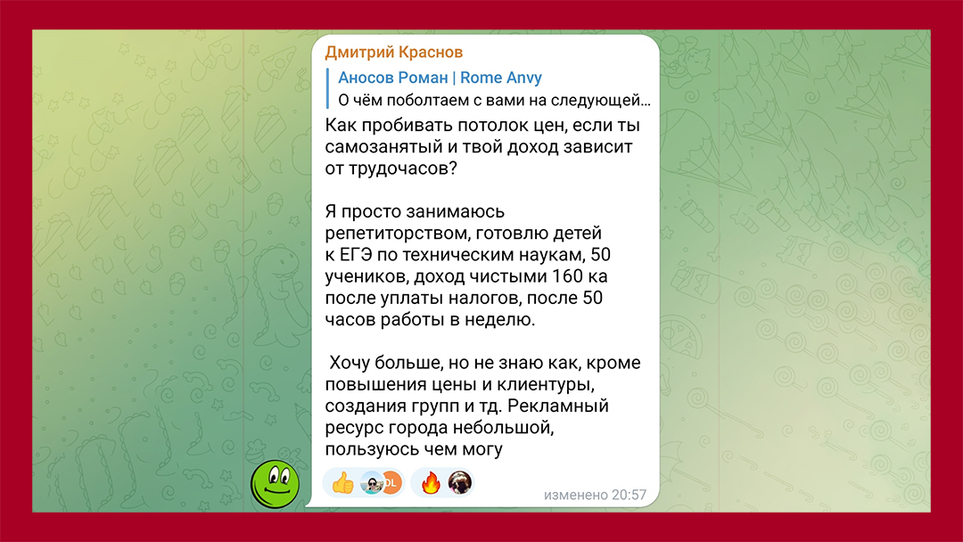 Комментарий подписчика Дмитрий Краснов: Как пробивать потолок цен, если ты самозанятый и твой доход зависит от трудочасов? Я просто занимаюсь репетиторством, готовлю детей к ЕГЭ... Хочу больше денег, но не знаю как, кроме повышения цен и клиентуры, создания групп.